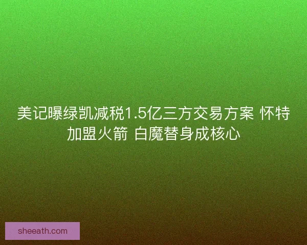 美记曝绿凯减税1.5亿三方交易方案 怀特加盟火箭 白魔替身成核心