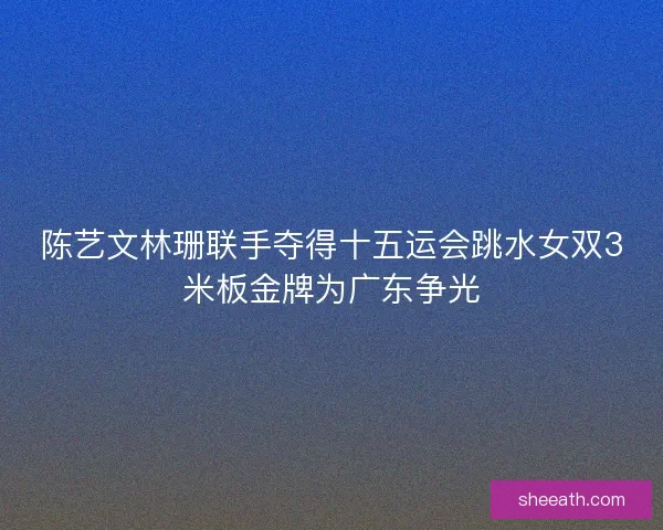 陈艺文林珊联手夺得十五运会跳水女双3米板金牌为广东争光