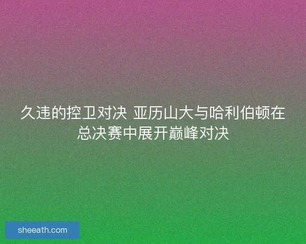 久违的控卫对决 亚历山大与哈利伯顿在总决赛中展开巅峰对决
