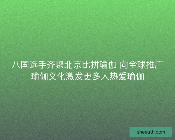 八国选手齐聚北京比拼瑜伽 向全球推广瑜伽文化激发更多人热爱瑜伽