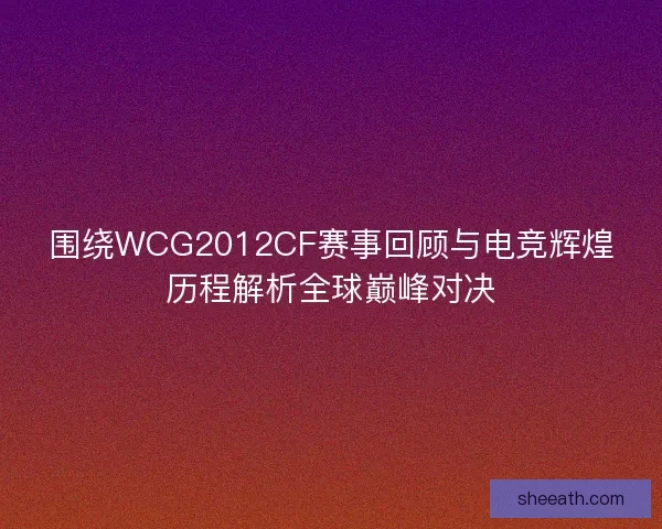 围绕WCG2012CF赛事回顾与电竞辉煌历程解析全球巅峰对决