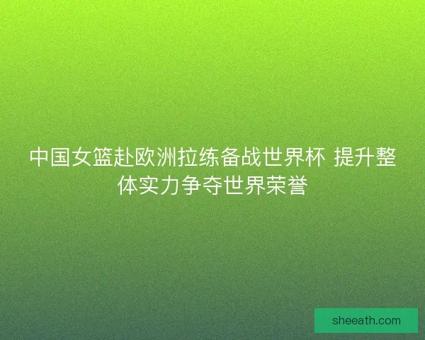 中国女篮赴欧洲拉练备战世界杯 提升整体实力争夺世界荣誉