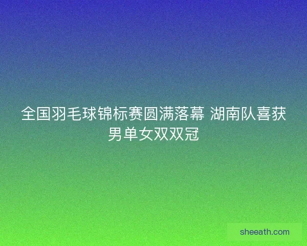 全国羽毛球锦标赛圆满落幕 湖南队喜获男单女双双冠