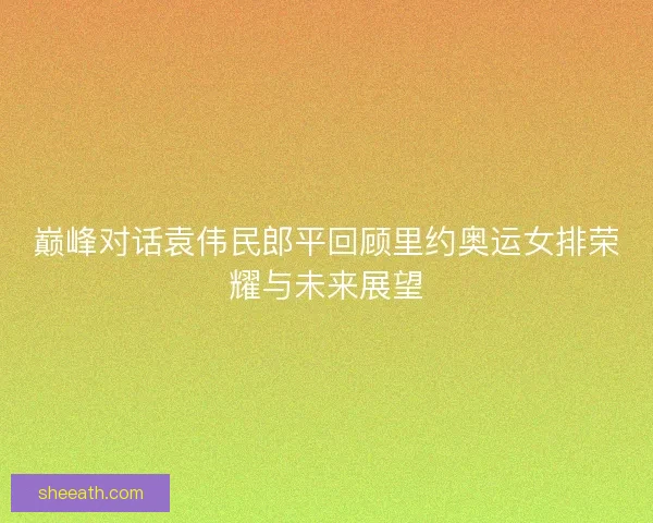 巅峰对话袁伟民郎平回顾里约奥运女排荣耀与未来展望
