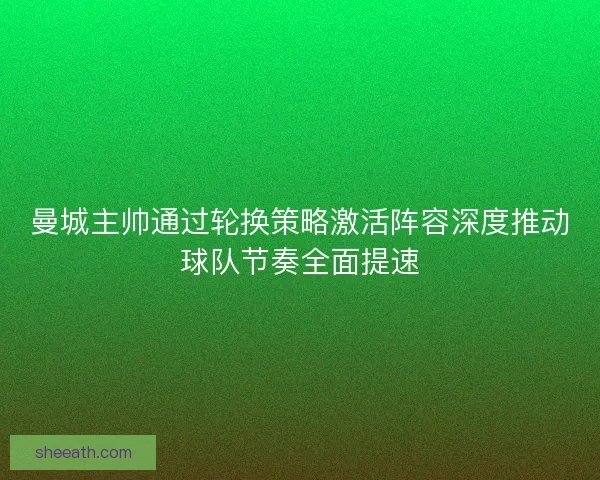 曼城主帅通过轮换策略激活阵容深度推动球队节奏全面提速
