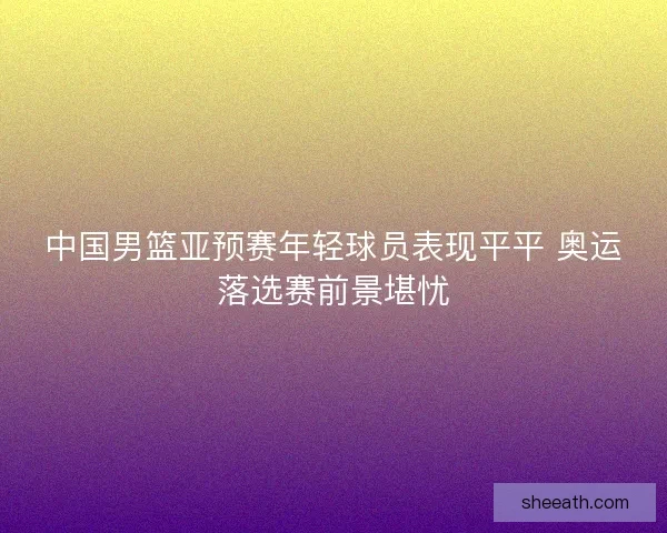 中国男篮亚预赛年轻球员表现平平 奥运落选赛前景堪忧