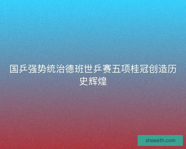 国乒强势统治德班世乒赛五项桂冠创造历史辉煌