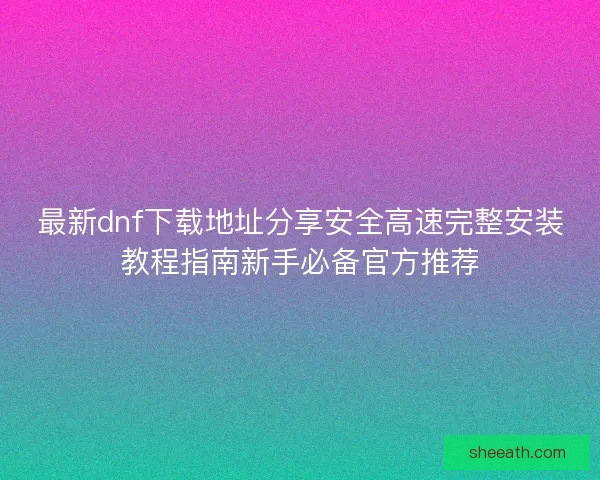 最新dnf下载地址分享安全高速完整安装教程指南新手必备官方推荐